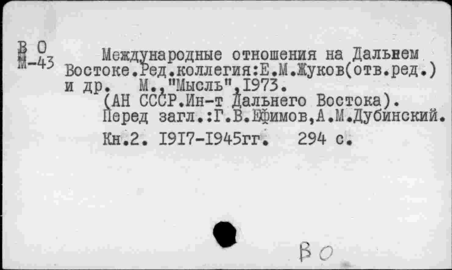 ﻿1-43
Международные отношения на Дальнем Востоке.Ред.коллегия:Е.М.Жуков(отв.ред.) и др. М., "Мысль", 1973.
(АН СССР.Ин-т дальнего Востока).
Перед загл.:Г.В.Ефимов,А.М.Дубинский
Кн.2. 1917-1945гг.	294 с.